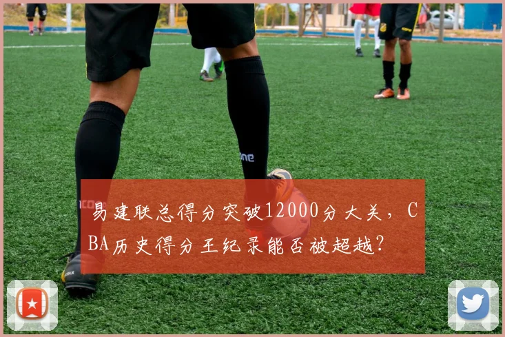 易建联总得分突破12000分大关,CBA历史得分王纪录能否被超越?