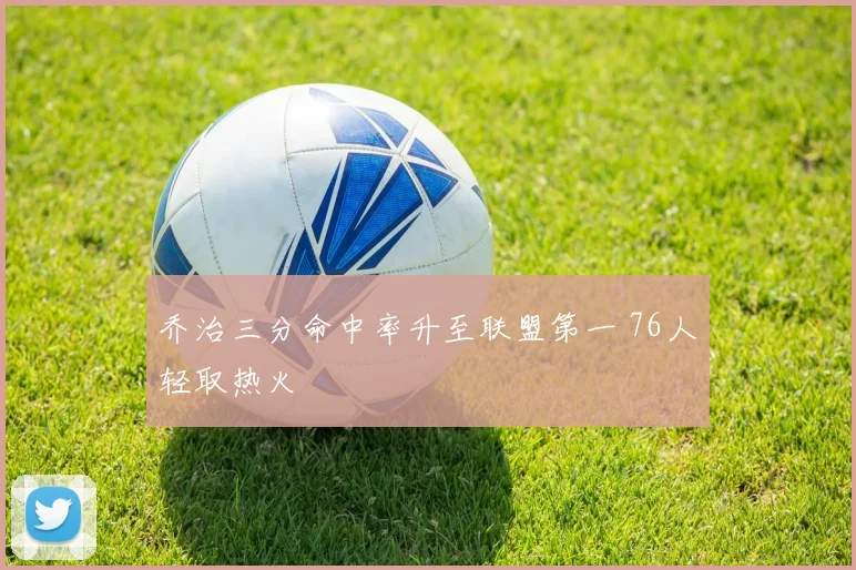 乔治三分命中率升至联盟第一 76人轻取热火