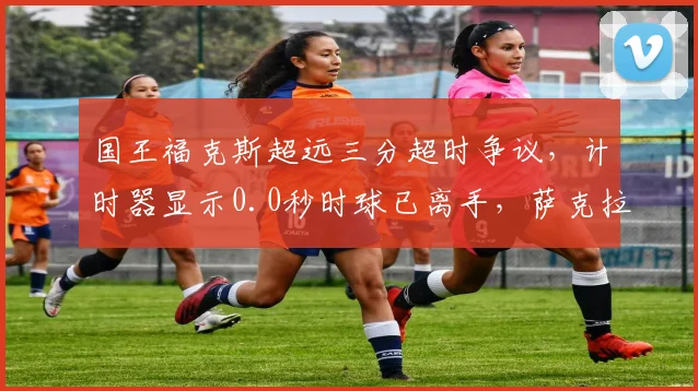 国王福克斯超远三分超时争议,计时器显示0.0秒时球已离手,萨克拉门托抗议