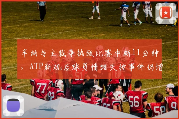 辛纳与主裁争执致比赛中断11分钟,ATP新规后球员情绪失控事件仍增长35%