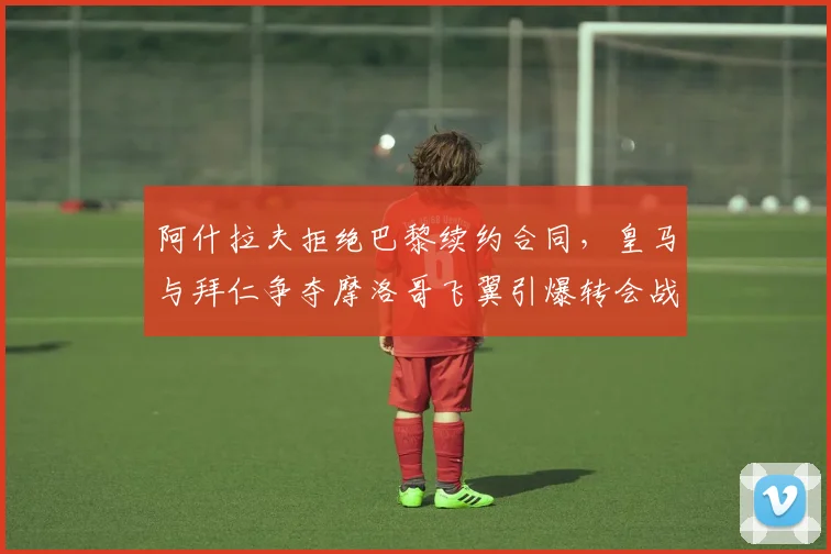 阿什拉夫拒绝巴黎续约合同,皇马与拜仁争夺摩洛哥飞翼引爆转会战