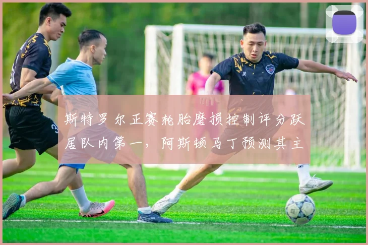 斯特罗尔正赛轮胎磨损控制评分跃居队内第一，阿斯顿马丁预测其主场可进前五