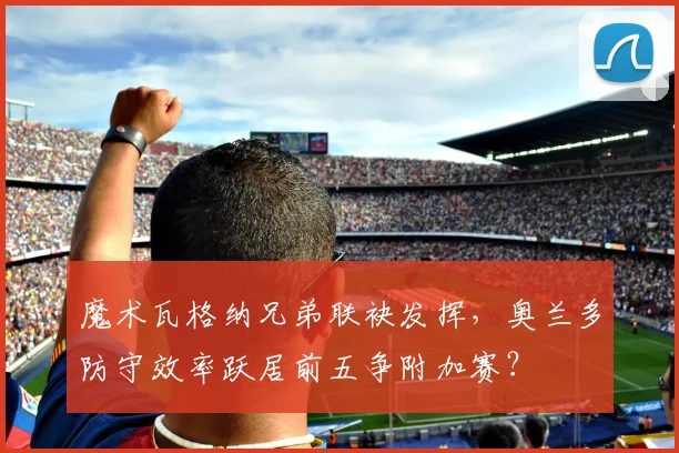魔术瓦格纳兄弟联袂发挥,奥兰多防守效率跃居前五争附加赛?