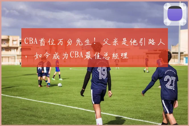 CBA首位万分先生！父亲是他引路人，如今成为CBA最佳总经理