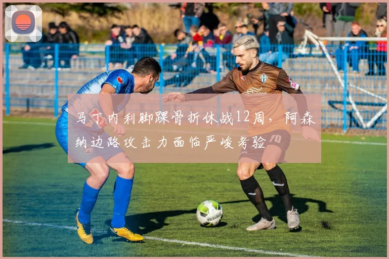 马丁内利脚踝骨折休战12周,阿森纳边路攻击力面临严峻考验
